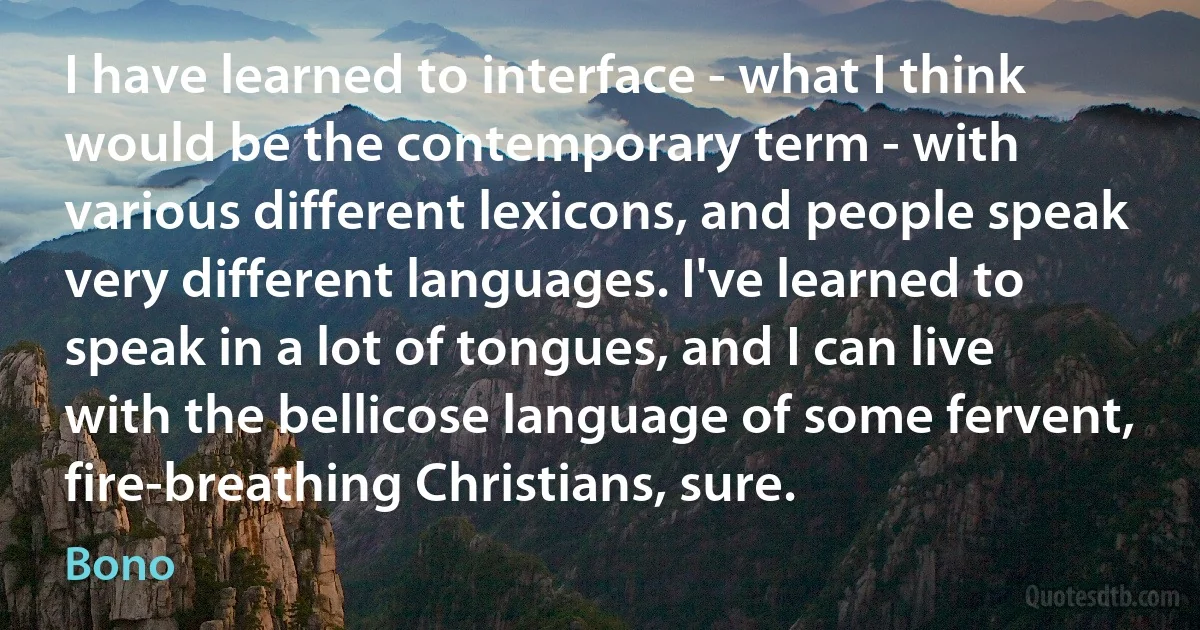 I have learned to interface - what I think would be the contemporary term - with various different lexicons, and people speak very different languages. I've learned to speak in a lot of tongues, and I can live with the bellicose language of some fervent, fire-breathing Christians, sure. (Bono)