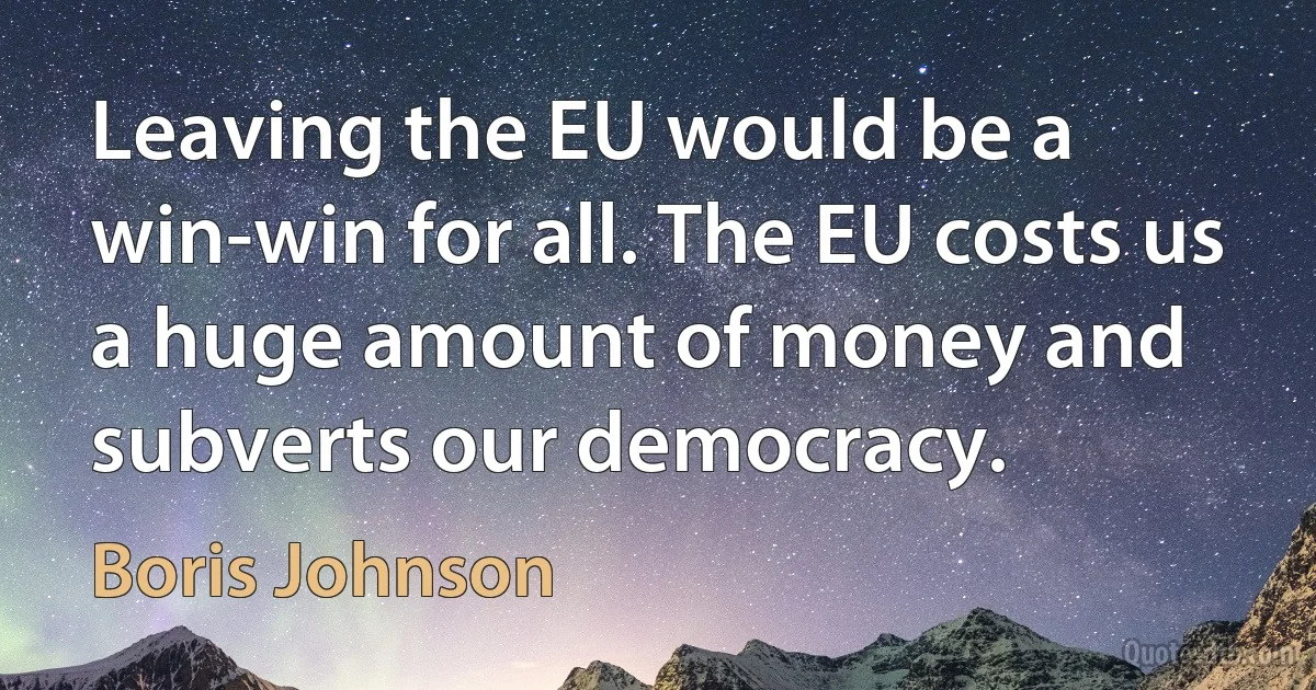 Leaving the EU would be a win-win for all. The EU costs us a huge amount of money and subverts our democracy. (Boris Johnson)