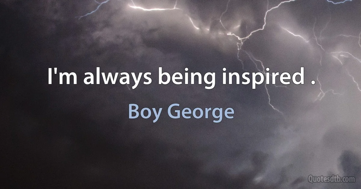 I'm always being inspired . (Boy George)