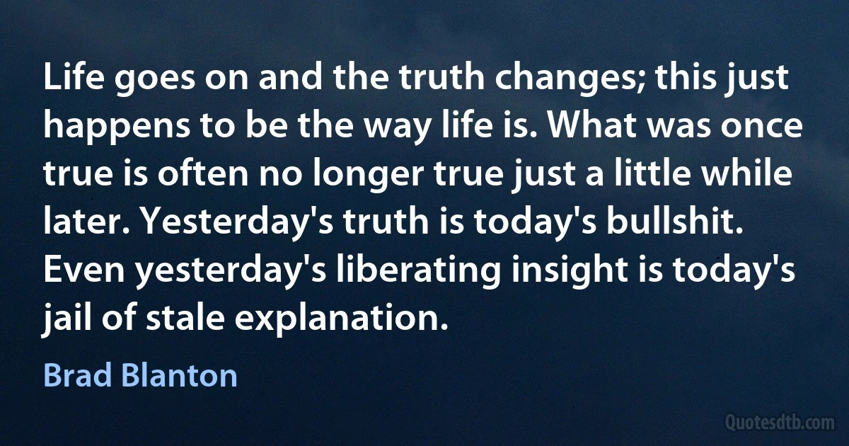 Life goes on and the truth changes; this just happens to be the way life is. What was once true is often no longer true just a little while later. Yesterday's truth is today's bullshit. Even yesterday's liberating insight is today's jail of stale explanation. (Brad Blanton)