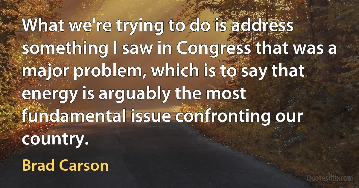 What we're trying to do is address something I saw in Congress that was a major problem, which is to say that energy is arguably the most fundamental issue confronting our country. (Brad Carson)