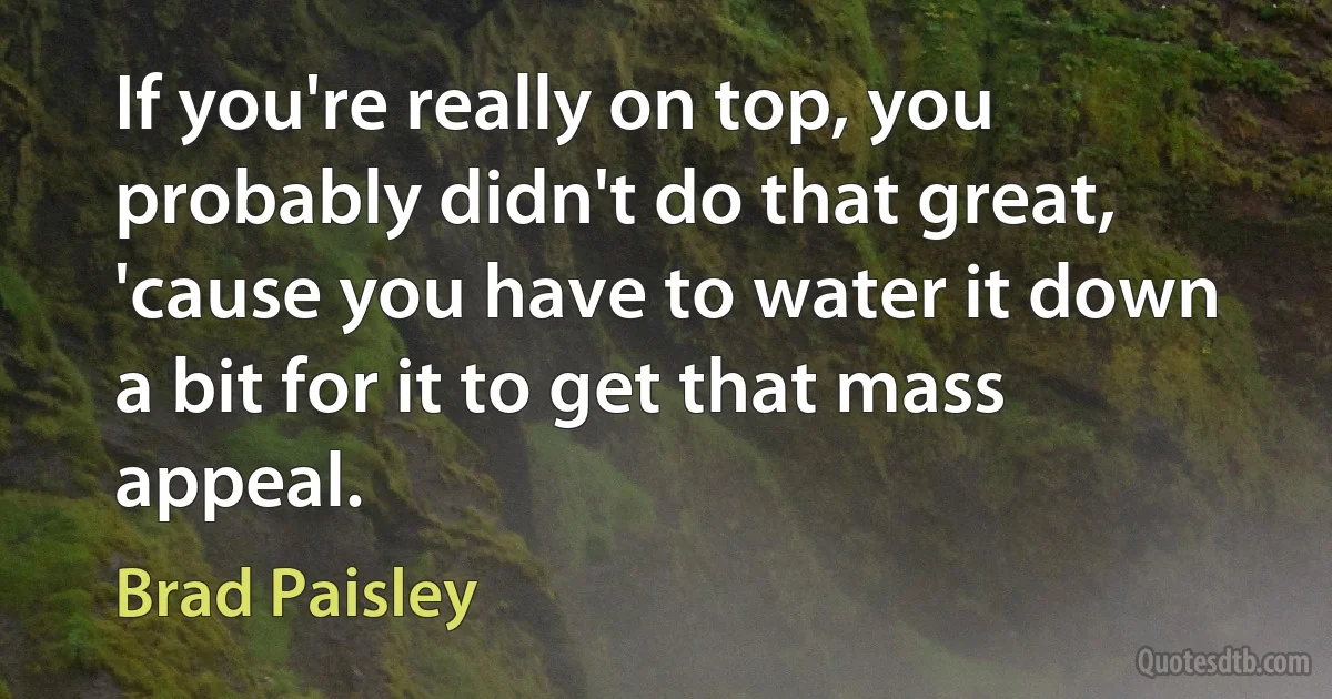 If you're really on top, you probably didn't do that great, 'cause you have to water it down a bit for it to get that mass appeal. (Brad Paisley)