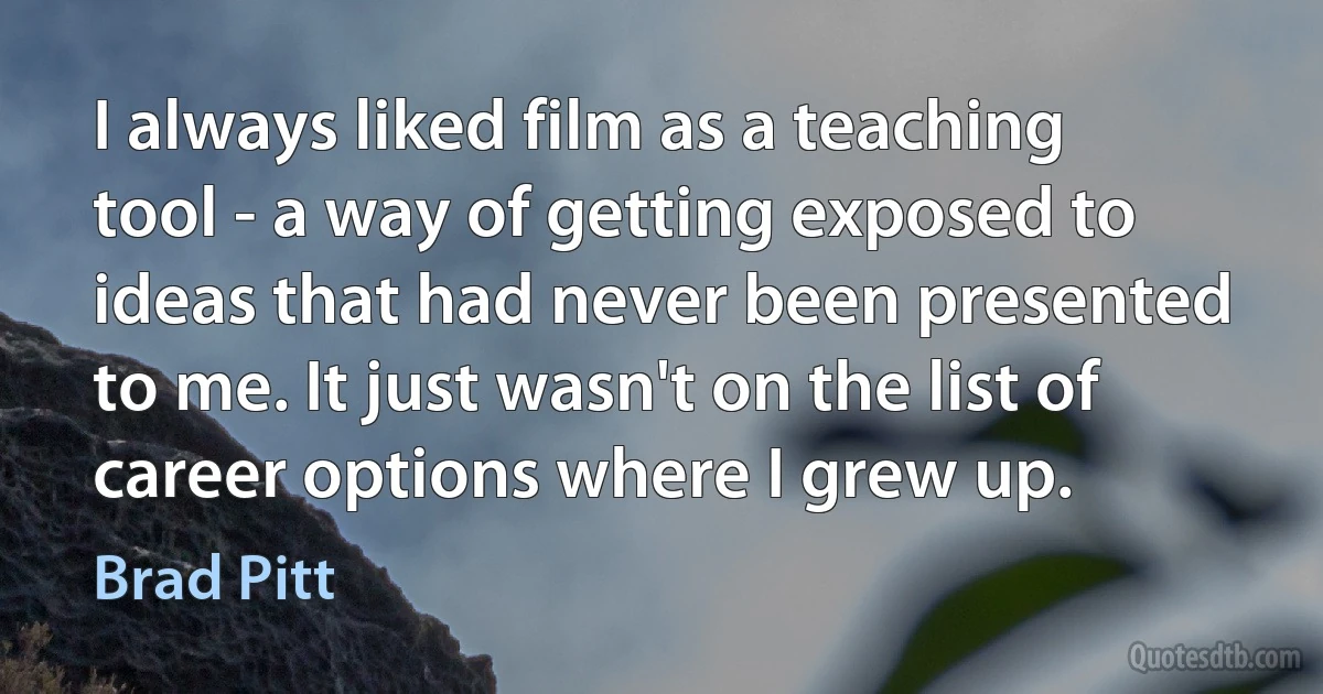 I always liked film as a teaching tool - a way of getting exposed to ideas that had never been presented to me. It just wasn't on the list of career options where I grew up. (Brad Pitt)