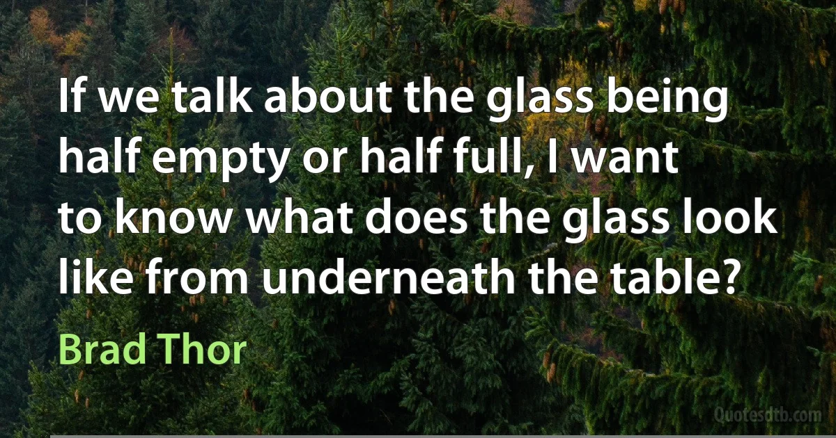 If we talk about the glass being half empty or half full, I want to know what does the glass look like from underneath the table? (Brad Thor)