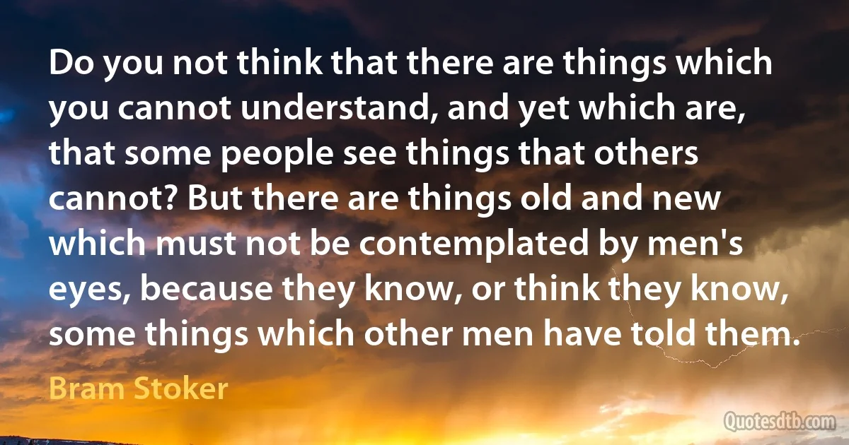 Do you not think that there are things which you cannot understand, and yet which are, that some people see things that others cannot? But there are things old and new which must not be contemplated by men's eyes, because they know, or think they know, some things which other men have told them. (Bram Stoker)