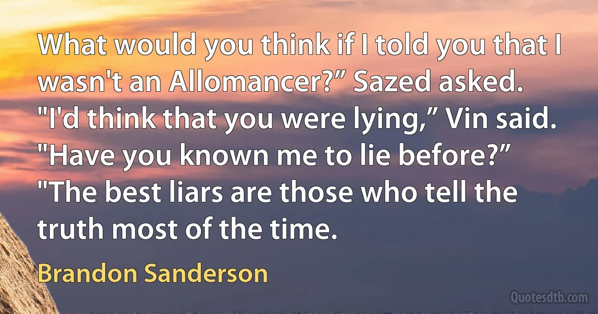 What would you think if I told you that I wasn't an Allomancer?” Sazed asked.
"I'd think that you were lying,” Vin said.
"Have you known me to lie before?”
"The best liars are those who tell the truth most of the time. (Brandon Sanderson)