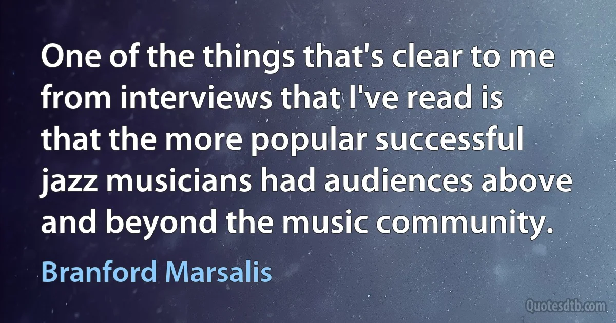 One of the things that's clear to me from interviews that I've read is that the more popular successful jazz musicians had audiences above and beyond the music community. (Branford Marsalis)