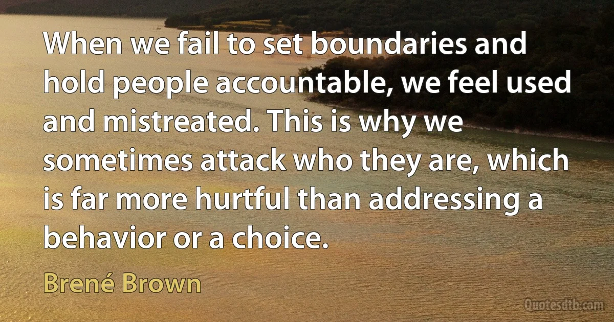 When we fail to set boundaries and hold people accountable, we feel used and mistreated. This is why we sometimes attack who they are, which is far more hurtful than addressing a behavior or a choice. (Brené Brown)