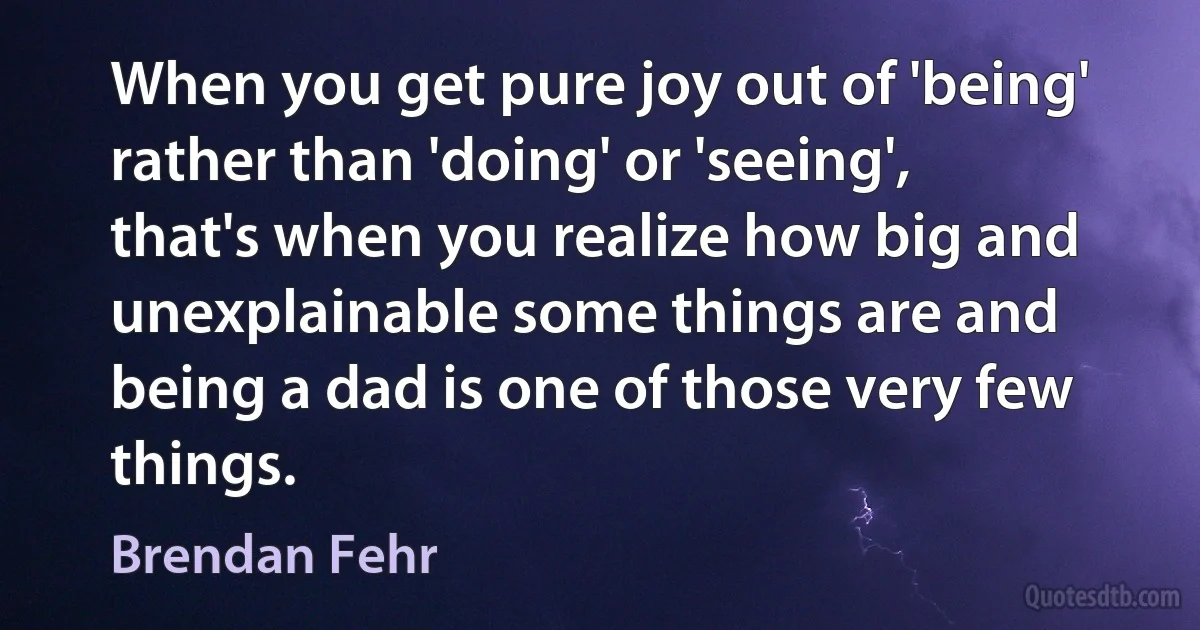 When you get pure joy out of 'being' rather than 'doing' or 'seeing', that's when you realize how big and unexplainable some things are and being a dad is one of those very few things. (Brendan Fehr)