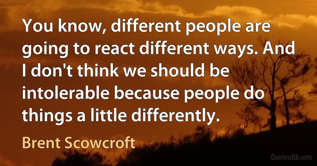 You know, different people are going to react different ways. And I don't think we should be intolerable because people do things a little differently. (Brent Scowcroft)