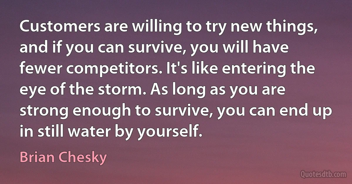 Customers are willing to try new things, and if you can survive, you will have fewer competitors. It's like entering the eye of the storm. As long as you are strong enough to survive, you can end up in still water by yourself. (Brian Chesky)