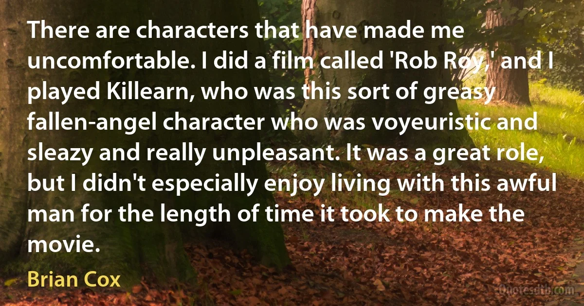 There are characters that have made me uncomfortable. I did a film called 'Rob Roy,' and I played Killearn, who was this sort of greasy fallen-angel character who was voyeuristic and sleazy and really unpleasant. It was a great role, but I didn't especially enjoy living with this awful man for the length of time it took to make the movie. (Brian Cox)