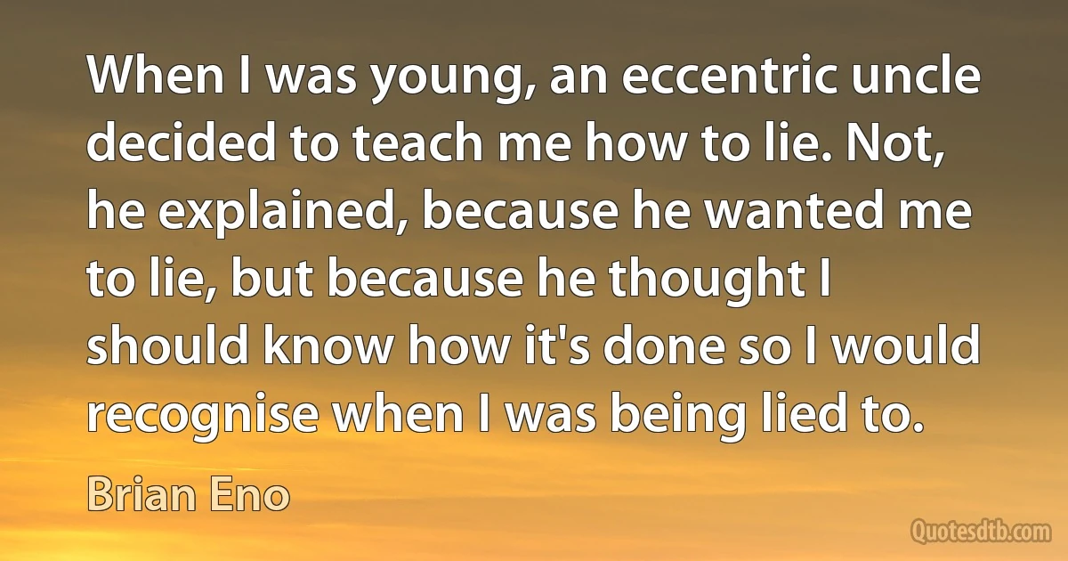 When I was young, an eccentric uncle decided to teach me how to lie. Not, he explained, because he wanted me to lie, but because he thought I should know how it's done so I would recognise when I was being lied to. (Brian Eno)