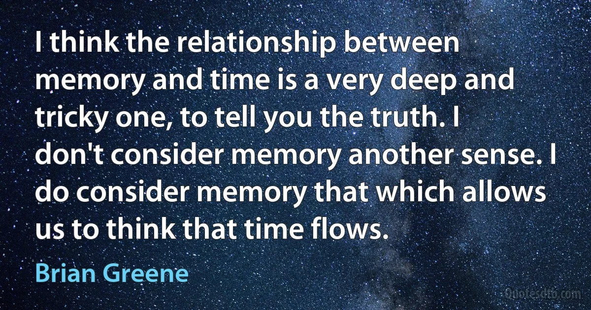 I think the relationship between memory and time is a very deep and tricky one, to tell you the truth. I don't consider memory another sense. I do consider memory that which allows us to think that time flows. (Brian Greene)