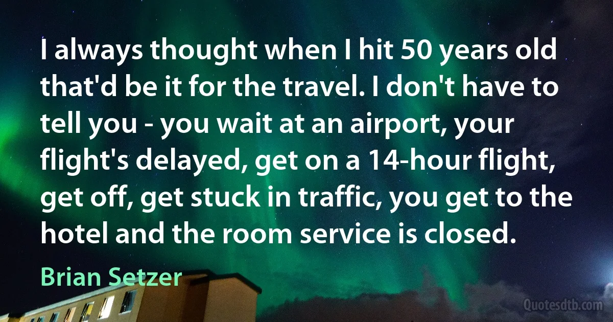 I always thought when I hit 50 years old that'd be it for the travel. I don't have to tell you - you wait at an airport, your flight's delayed, get on a 14-hour flight, get off, get stuck in traffic, you get to the hotel and the room service is closed. (Brian Setzer)