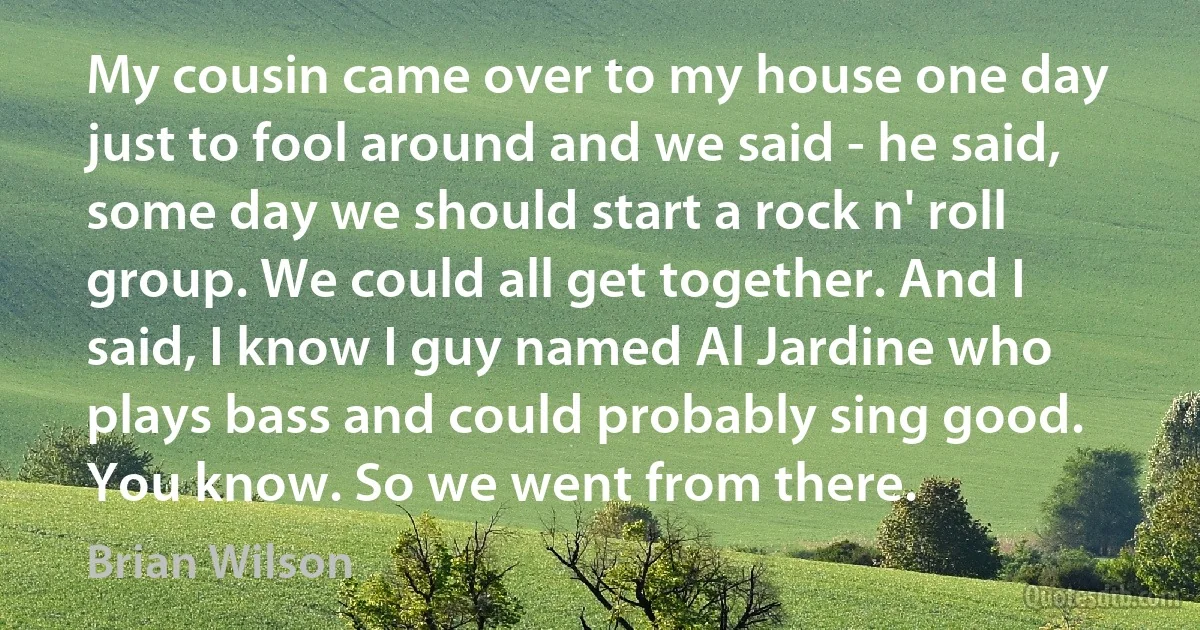 My cousin came over to my house one day just to fool around and we said - he said, some day we should start a rock n' roll group. We could all get together. And I said, I know I guy named Al Jardine who plays bass and could probably sing good. You know. So we went from there. (Brian Wilson)