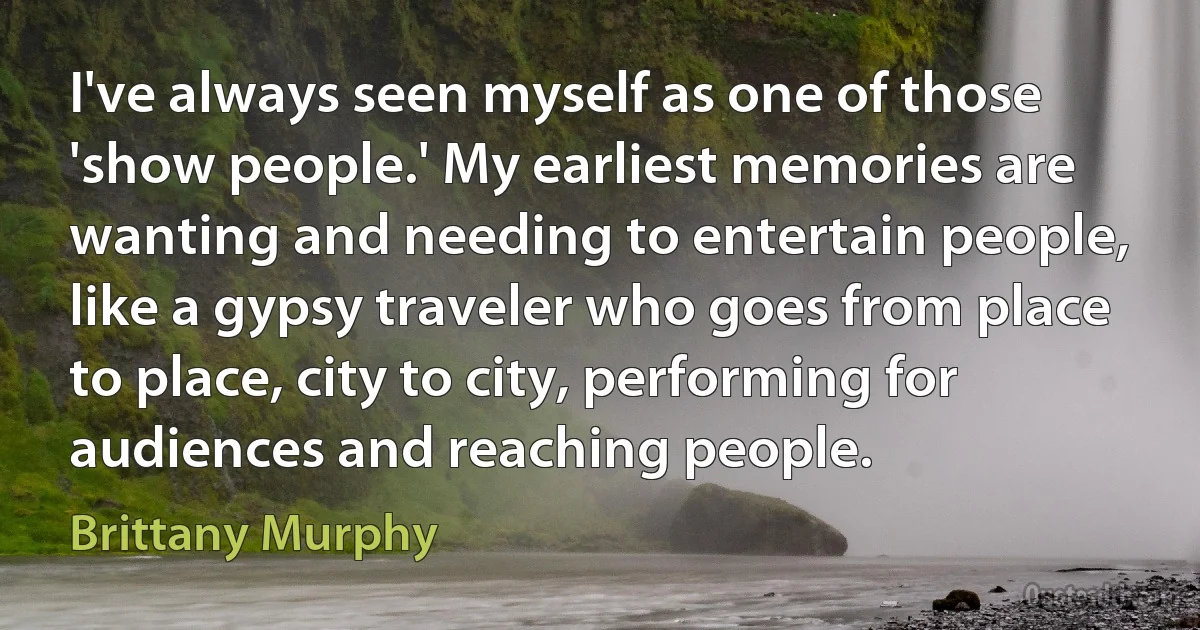 I've always seen myself as one of those 'show people.' My earliest memories are wanting and needing to entertain people, like a gypsy traveler who goes from place to place, city to city, performing for audiences and reaching people. (Brittany Murphy)