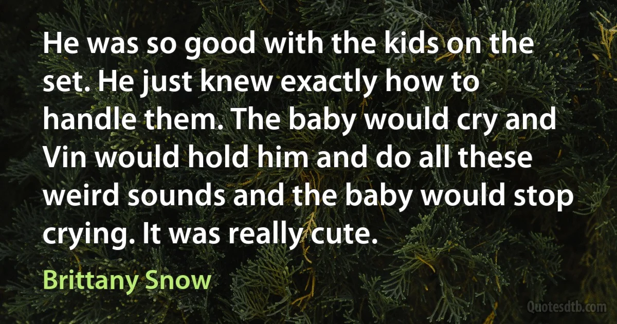 He was so good with the kids on the set. He just knew exactly how to handle them. The baby would cry and Vin would hold him and do all these weird sounds and the baby would stop crying. It was really cute. (Brittany Snow)