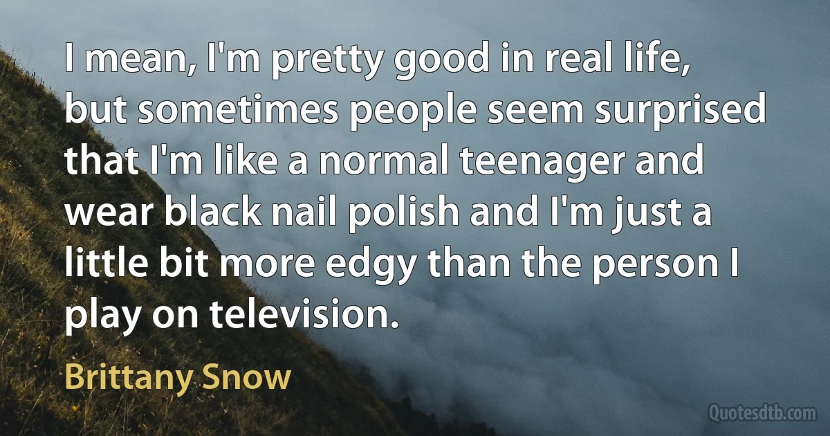 I mean, I'm pretty good in real life, but sometimes people seem surprised that I'm like a normal teenager and wear black nail polish and I'm just a little bit more edgy than the person I play on television. (Brittany Snow)