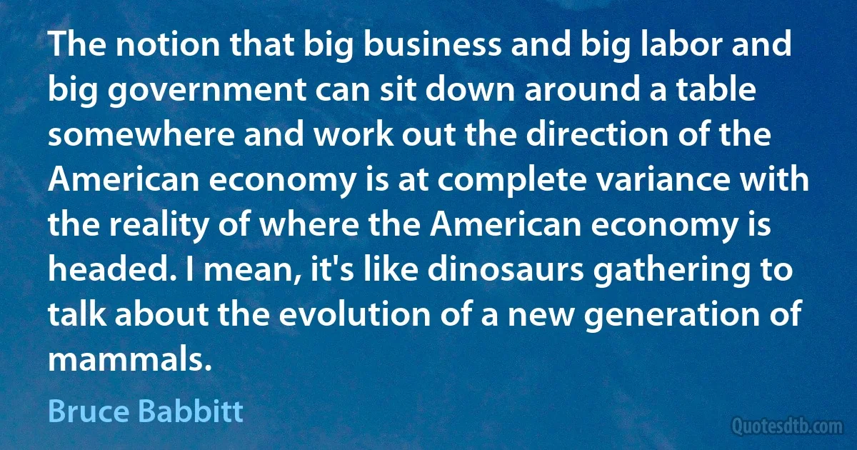 The notion that big business and big labor and big government can sit down around a table somewhere and work out the direction of the American economy is at complete variance with the reality of where the American economy is headed. I mean, it's like dinosaurs gathering to talk about the evolution of a new generation of mammals. (Bruce Babbitt)