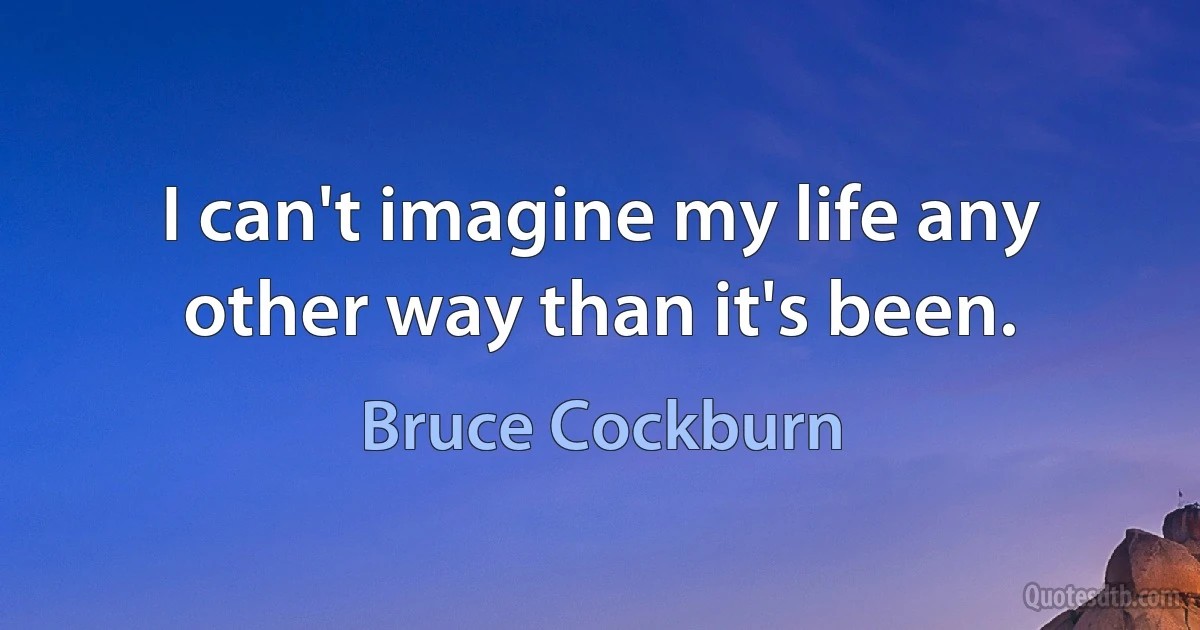 I can't imagine my life any other way than it's been. (Bruce Cockburn)