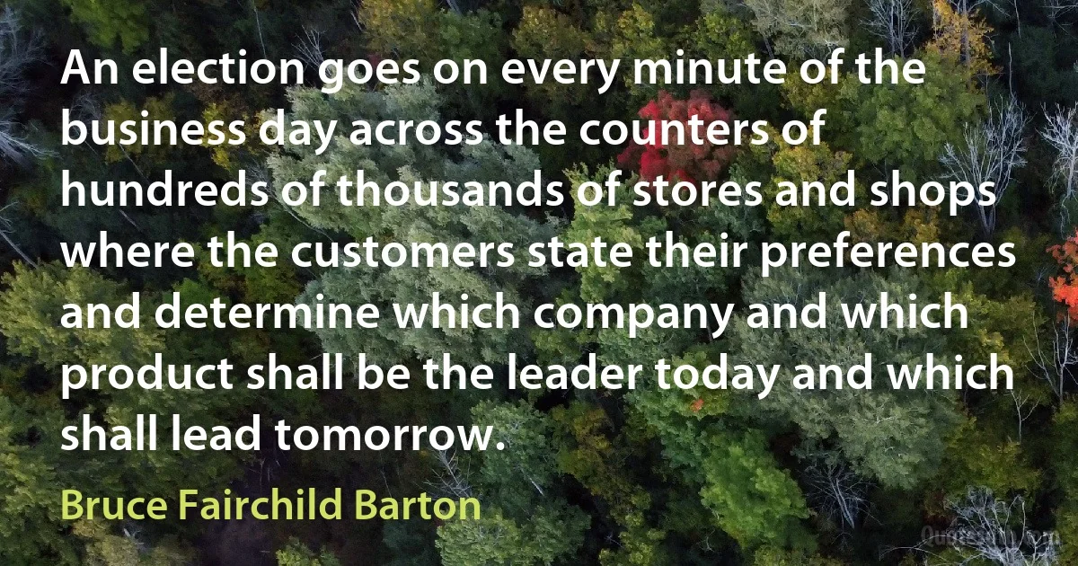 An election goes on every minute of the business day across the counters of hundreds of thousands of stores and shops where the customers state their preferences and determine which company and which product shall be the leader today and which shall lead tomorrow. (Bruce Fairchild Barton)