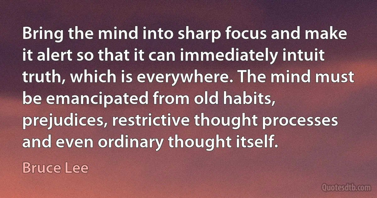 Bring the mind into sharp focus and make it alert so that it can immediately intuit truth, which is everywhere. The mind must be emancipated from old habits, prejudices, restrictive thought processes and even ordinary thought itself. (Bruce Lee)