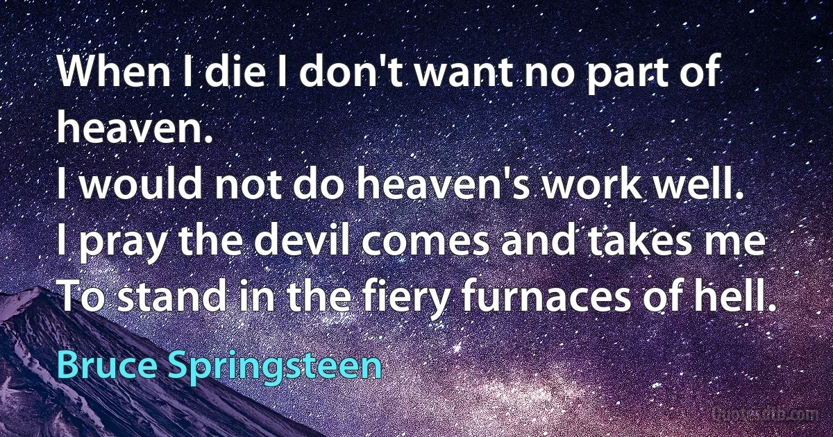 When I die I don't want no part of heaven.
I would not do heaven's work well.
I pray the devil comes and takes me
To stand in the fiery furnaces of hell. (Bruce Springsteen)