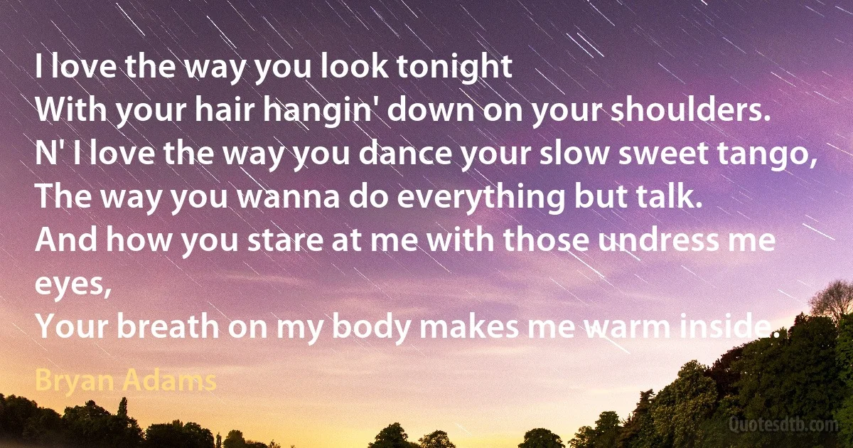 I love the way you look tonight
With your hair hangin' down on your shoulders.
N' I love the way you dance your slow sweet tango,
The way you wanna do everything but talk.
And how you stare at me with those undress me eyes,
Your breath on my body makes me warm inside. (Bryan Adams)