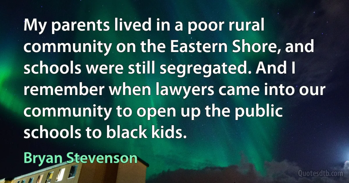 My parents lived in a poor rural community on the Eastern Shore, and schools were still segregated. And I remember when lawyers came into our community to open up the public schools to black kids. (Bryan Stevenson)