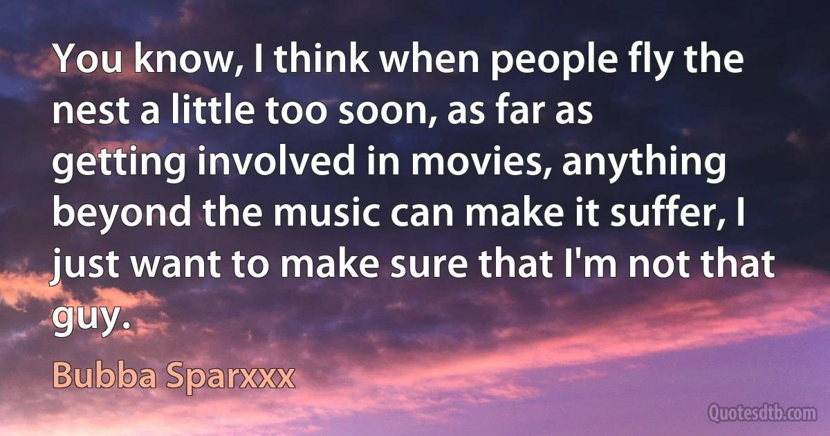 You know, I think when people fly the nest a little too soon, as far as getting involved in movies, anything beyond the music can make it suffer, I just want to make sure that I'm not that guy. (Bubba Sparxxx)