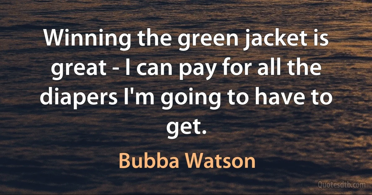 Winning the green jacket is great - I can pay for all the diapers I'm going to have to get. (Bubba Watson)