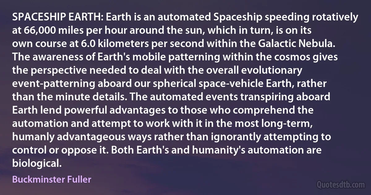 SPACESHIP EARTH: Earth is an automated Spaceship speeding rotatively at 66,000 miles per hour around the sun, which in turn, is on its own course at 6.0 kilometers per second within the Galactic Nebula. The awareness of Earth's mobile patterning within the cosmos gives the perspective needed to deal with the overall evolutionary event-patterning aboard our spherical space-vehicle Earth, rather than the minute details. The automated events transpiring aboard Earth lend powerful advantages to those who comprehend the automation and attempt to work with it in the most long-term, humanly advantageous ways rather than ignorantly attempting to control or oppose it. Both Earth's and humanity's automation are biological. (Buckminster Fuller)