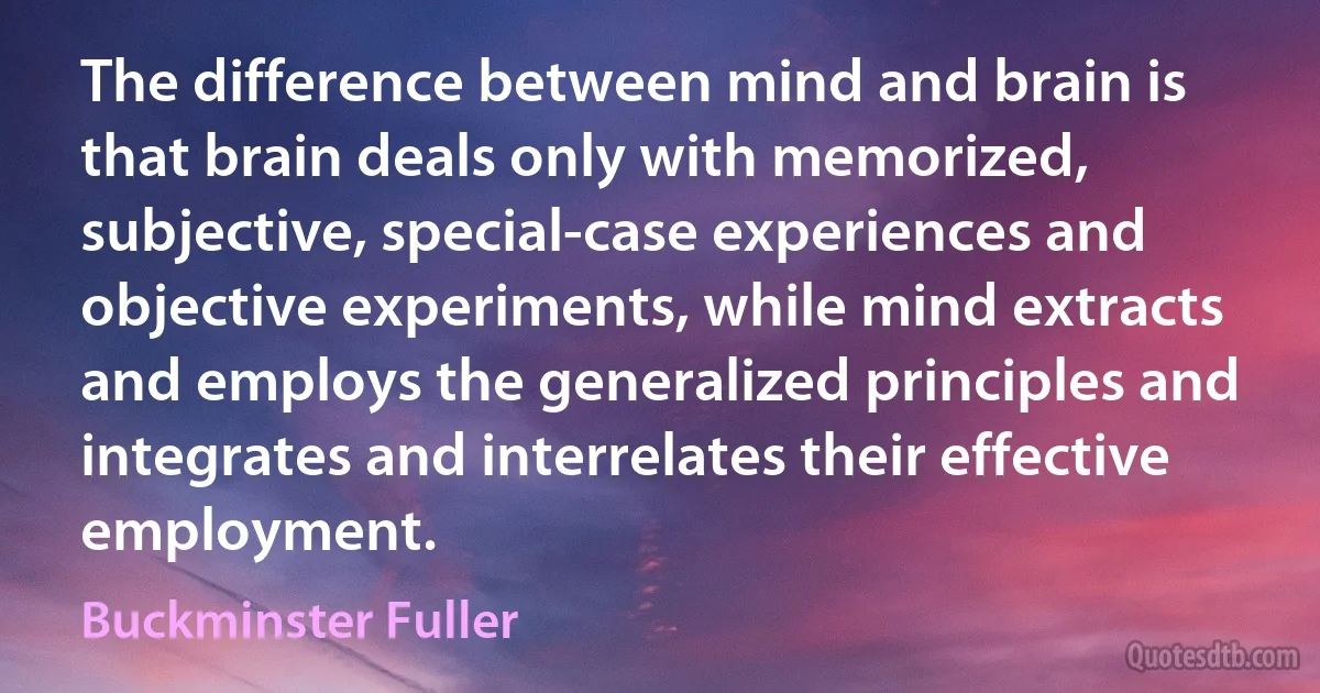 The difference between mind and brain is that brain deals only with memorized, subjective, special-case experiences and objective experiments, while mind extracts and employs the generalized principles and integrates and interrelates their effective employment. (Buckminster Fuller)