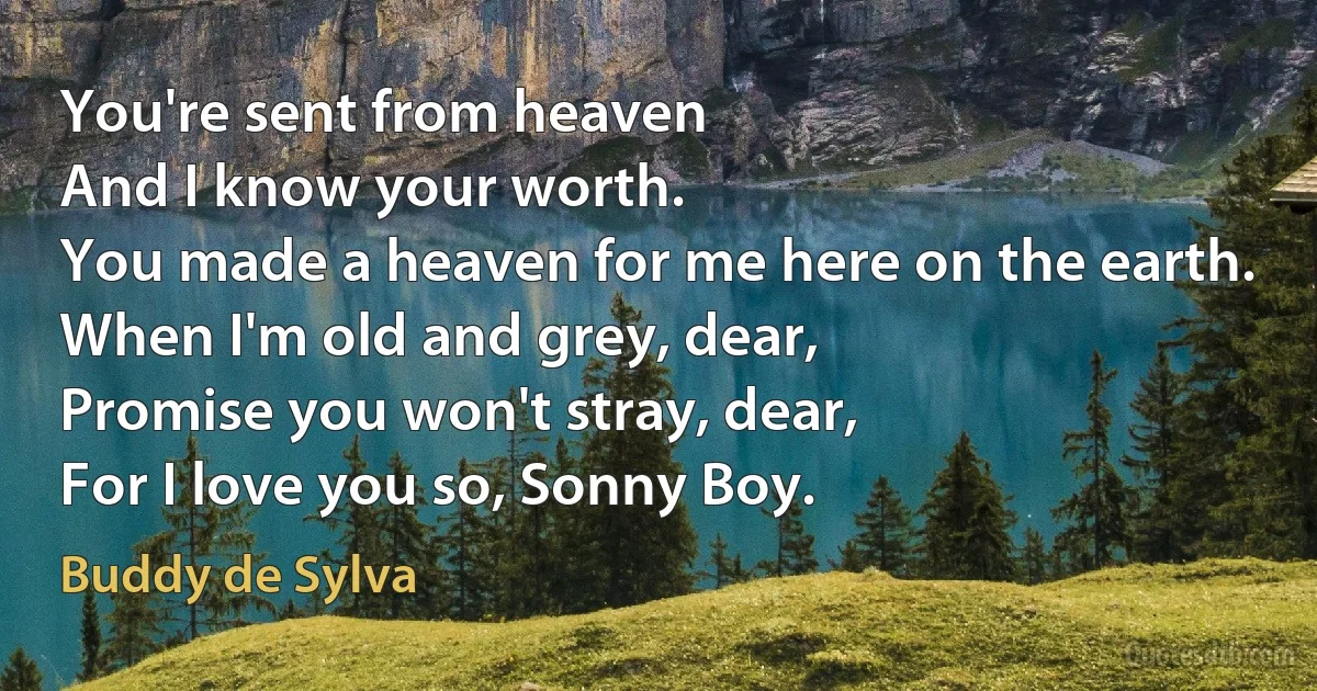 You're sent from heaven
And I know your worth.
You made a heaven for me here on the earth.
When I'm old and grey, dear,
Promise you won't stray, dear,
For I love you so, Sonny Boy. (Buddy de Sylva)