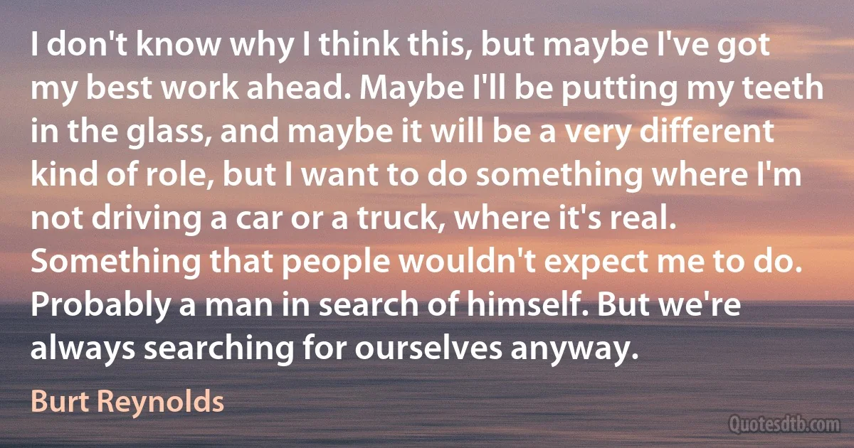 I don't know why I think this, but maybe I've got my best work ahead. Maybe I'll be putting my teeth in the glass, and maybe it will be a very different kind of role, but I want to do something where I'm not driving a car or a truck, where it's real. Something that people wouldn't expect me to do. Probably a man in search of himself. But we're always searching for ourselves anyway. (Burt Reynolds)