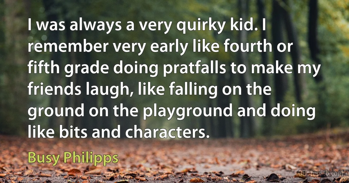 I was always a very quirky kid. I remember very early like fourth or fifth grade doing pratfalls to make my friends laugh, like falling on the ground on the playground and doing like bits and characters. (Busy Philipps)