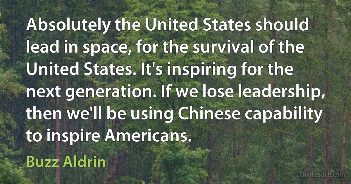 Absolutely the United States should lead in space, for the survival of the United States. It's inspiring for the next generation. If we lose leadership, then we'll be using Chinese capability to inspire Americans. (Buzz Aldrin)