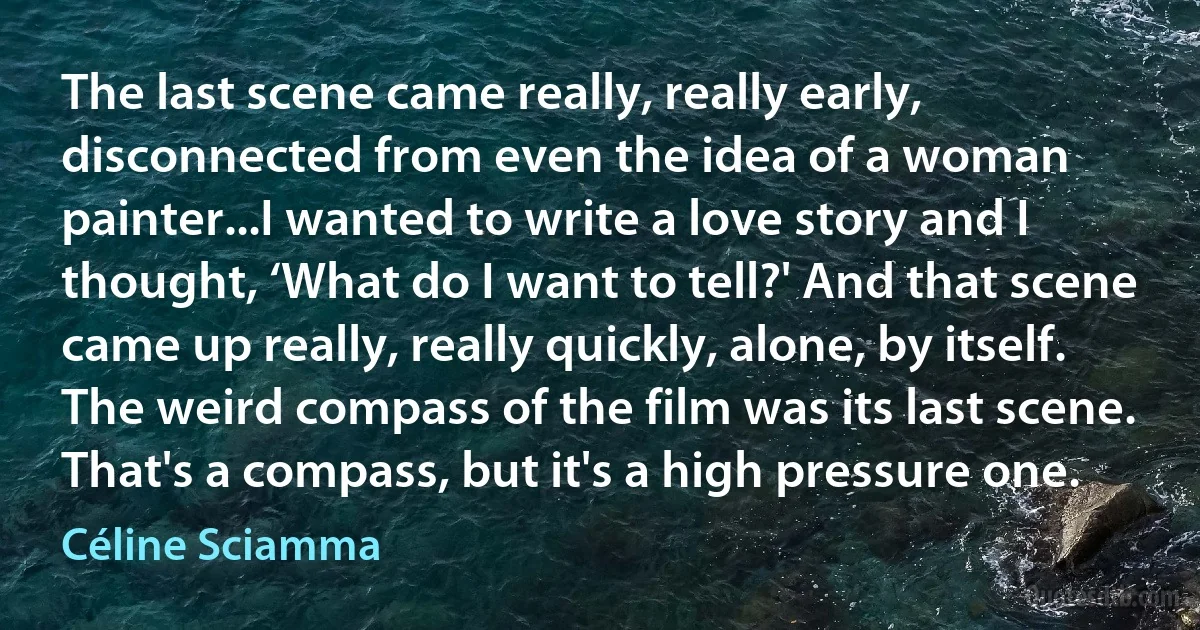 The last scene came really, really early, disconnected from even the idea of a woman painter...I wanted to write a love story and I thought, ‘What do I want to tell?' And that scene came up really, really quickly, alone, by itself. The weird compass of the film was its last scene. That's a compass, but it's a high pressure one. (Céline Sciamma)