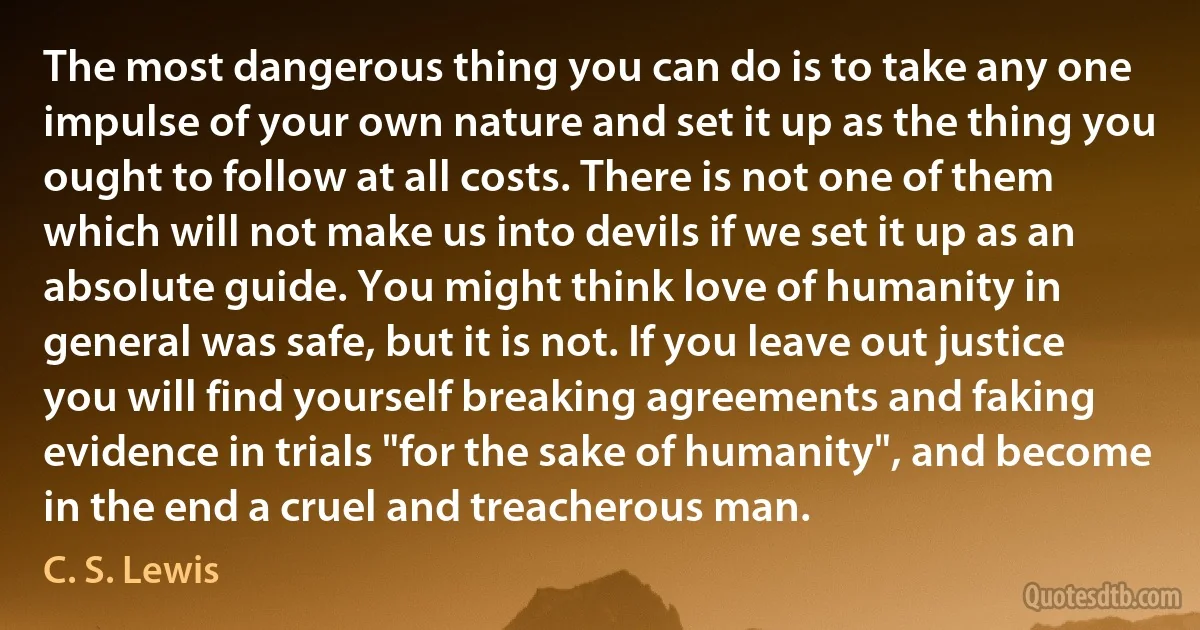 The most dangerous thing you can do is to take any one impulse of your own nature and set it up as the thing you ought to follow at all costs. There is not one of them which will not make us into devils if we set it up as an absolute guide. You might think love of humanity in general was safe, but it is not. If you leave out justice you will find yourself breaking agreements and faking evidence in trials "for the sake of humanity", and become in the end a cruel and treacherous man. (C. S. Lewis)