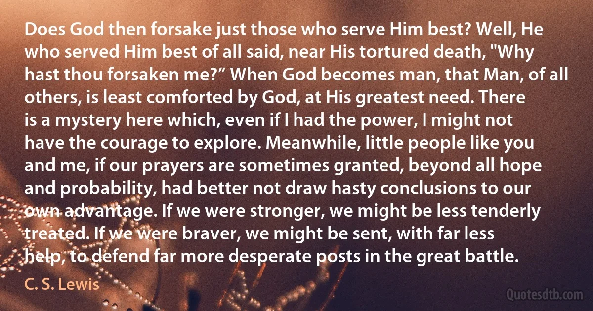 Does God then forsake just those who serve Him best? Well, He who served Him best of all said, near His tortured death, "Why hast thou forsaken me?” When God becomes man, that Man, of all others, is least comforted by God, at His greatest need. There is a mystery here which, even if I had the power, I might not have the courage to explore. Meanwhile, little people like you and me, if our prayers are sometimes granted, beyond all hope and probability, had better not draw hasty conclusions to our own advantage. If we were stronger, we might be less tenderly treated. If we were braver, we might be sent, with far less help, to defend far more desperate posts in the great battle. (C. S. Lewis)