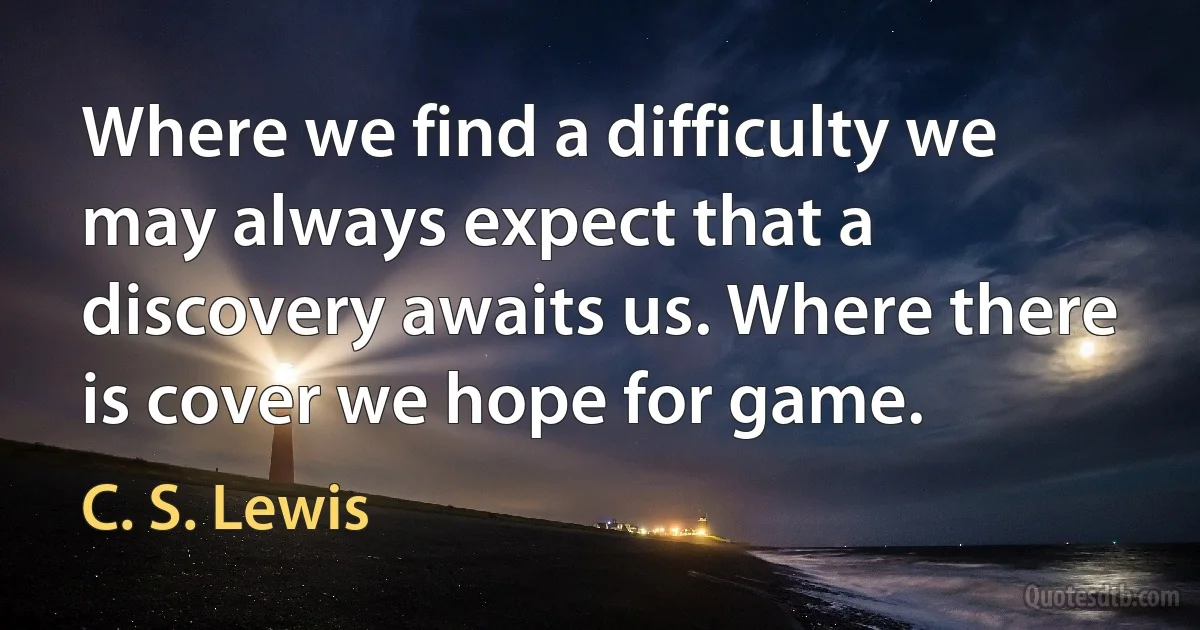 Where we find a difficulty we may always expect that a discovery awaits us. Where there is cover we hope for game. (C. S. Lewis)