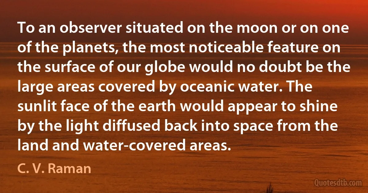 To an observer situated on the moon or on one of the planets, the most noticeable feature on the surface of our globe would no doubt be the large areas covered by oceanic water. The sunlit face of the earth would appear to shine by the light diffused back into space from the land and water-covered areas. (C. V. Raman)