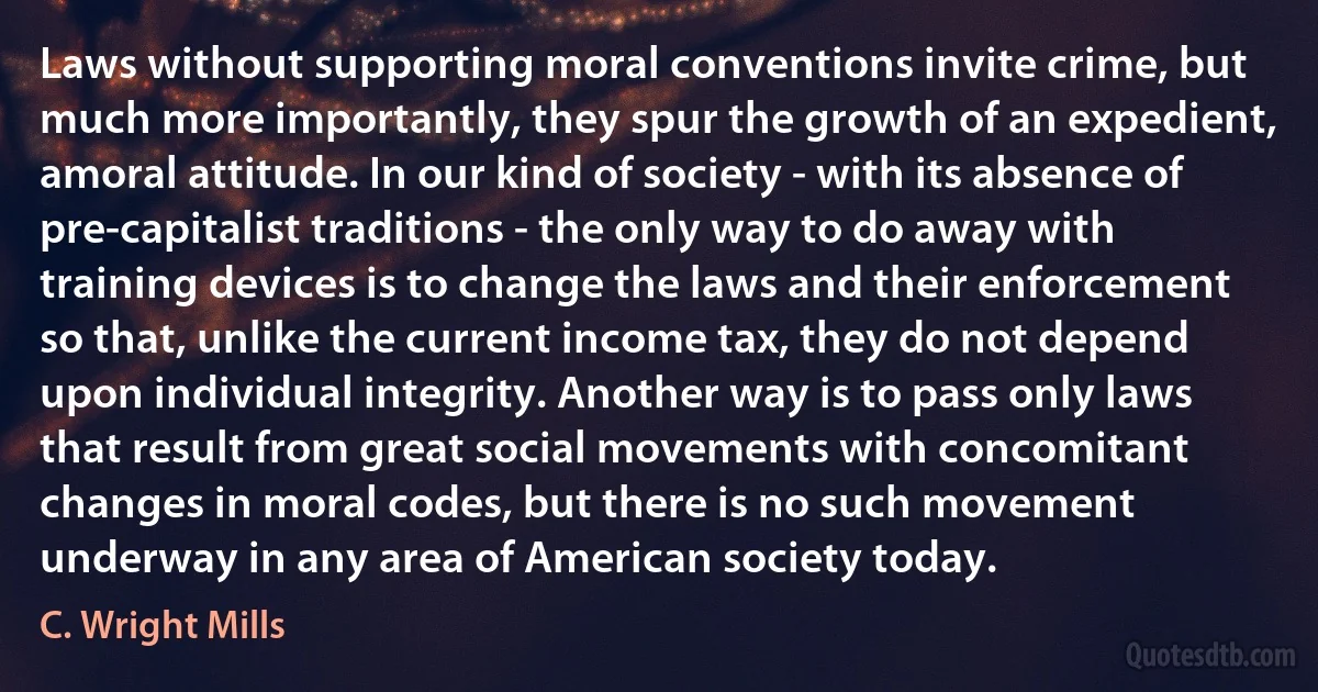 Laws without supporting moral conventions invite crime, but much more importantly, they spur the growth of an expedient, amoral attitude. In our kind of society - with its absence of pre-capitalist traditions - the only way to do away with training devices is to change the laws and their enforcement so that, unlike the current income tax, they do not depend upon individual integrity. Another way is to pass only laws that result from great social movements with concomitant changes in moral codes, but there is no such movement underway in any area of American society today. (C. Wright Mills)