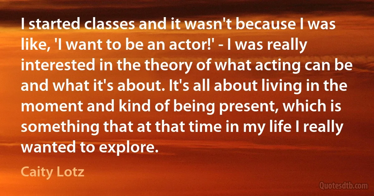 I started classes and it wasn't because I was like, 'I want to be an actor!' - I was really interested in the theory of what acting can be and what it's about. It's all about living in the moment and kind of being present, which is something that at that time in my life I really wanted to explore. (Caity Lotz)