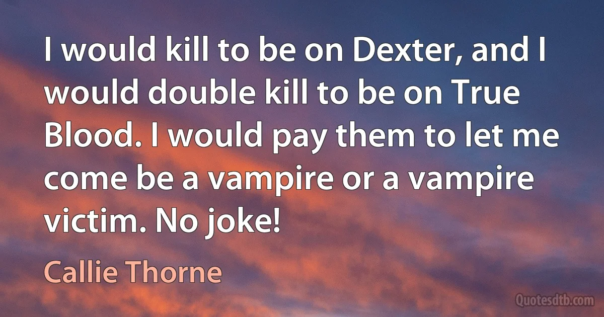 I would kill to be on Dexter, and I would double kill to be on True Blood. I would pay them to let me come be a vampire or a vampire victim. No joke! (Callie Thorne)