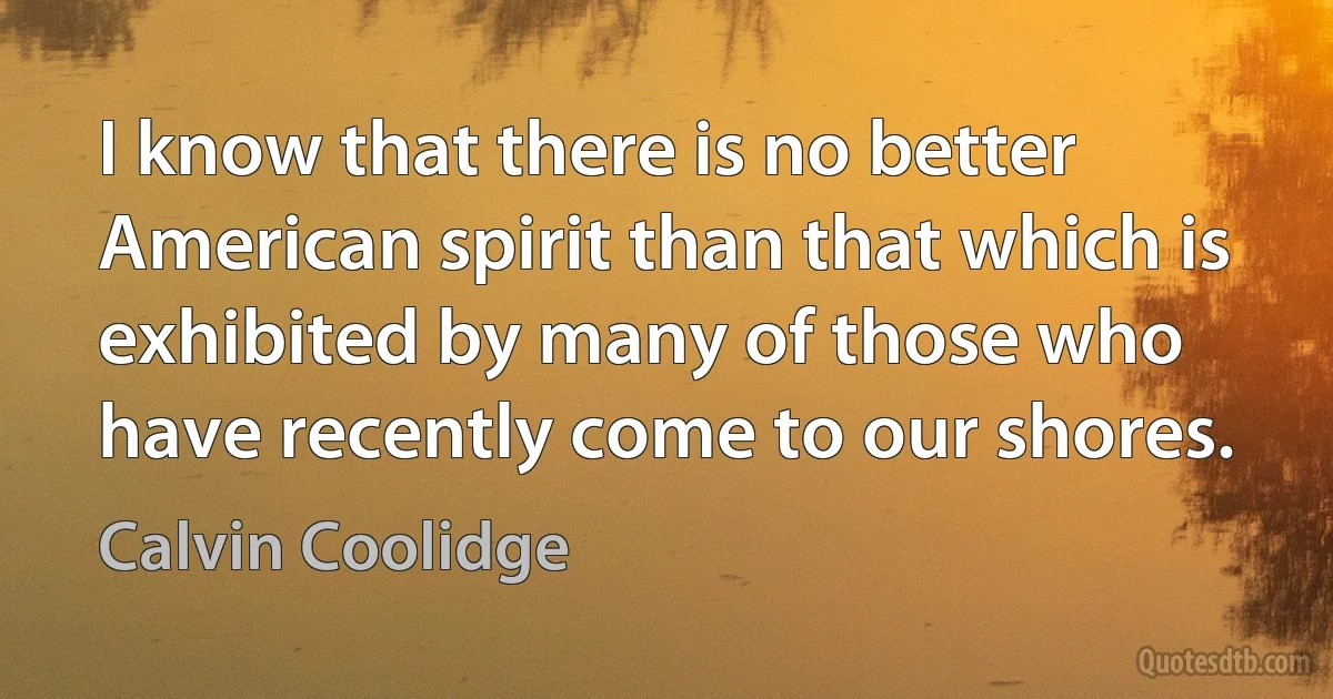 I know that there is no better American spirit than that which is exhibited by many of those who have recently come to our shores. (Calvin Coolidge)