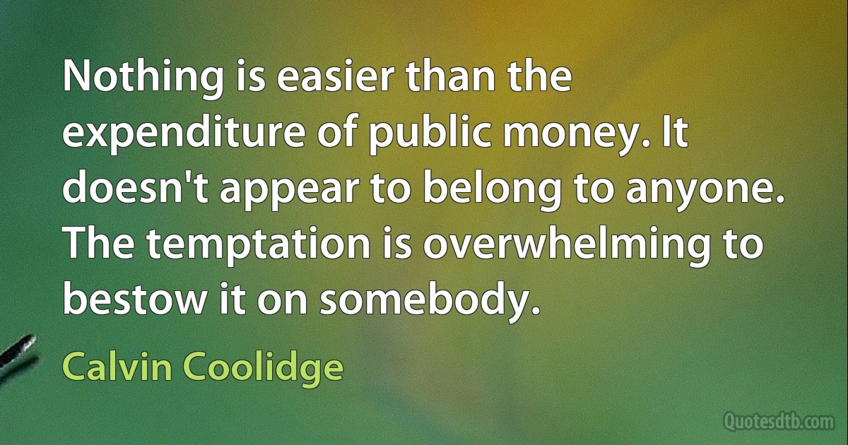 Nothing is easier than the expenditure of public money. It doesn't appear to belong to anyone. The temptation is overwhelming to bestow it on somebody. (Calvin Coolidge)