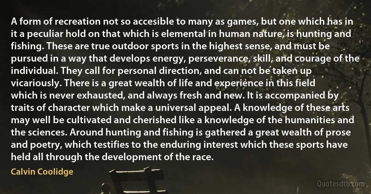 A form of recreation not so accesible to many as games, but one which has in it a peculiar hold on that which is elemental in human nature, is hunting and fishing. These are true outdoor sports in the highest sense, and must be pursued in a way that develops energy, perseverance, skill, and courage of the individual. They call for personal direction, and can not be taken up vicariously. There is a great wealth of life and experience in this field which is never exhausted, and always fresh and new. It is accompanied by traits of character which make a universal appeal. A knowledge of these arts may well be cultivated and cherished like a knowledge of the humanities and the sciences. Around hunting and fishing is gathered a great wealth of prose and poetry, which testifies to the enduring interest which these sports have held all through the development of the race. (Calvin Coolidge)