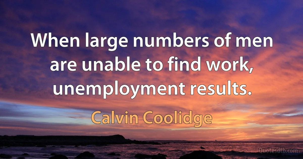 When large numbers of men are unable to find work, unemployment results. (Calvin Coolidge)